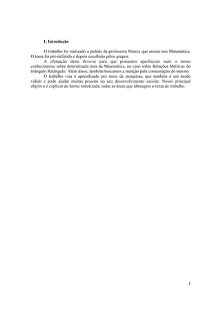 1. Introdução

        O trabalho foi realizado a pedido da professora Márcia que ensina-nos Matemática.
O tema foi pré-definido e depois escolhido pelos grupos.
        A efetuação deste deve-se para que possamos aperfeiçoar mais o nosso
conhecimento sobre determinada área da Matemática, no caso sobre Relações Métricas do
triângulo Retângulo. Além disso, também buscamos a menção pela consumação do mesmo.
        O trabalho visa o aprendizado por meio de pesquisas, que também é um modo
válido e pode ajudar muitas pessoas no seu desenvolvimento escolar. Nosso principal
objetivo é explicar de forma sintetizada, todas as áreas que abrangem o tema do trabalho.




                                                                                       3
 