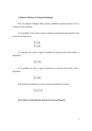 3. Relações Métricas do Triângulo Retângulo


       Para um triângulo retângulo ABC podemos estabelecer algumas relações entre as
medidas de seus elementos:


       1- O quadrado de um cateto é igual ao produto da hipotenusa pela projeção desse
cateto sobre a hipotenusa.


                             b² = a.n
                             c² = a.m


       2- O produto dos catetos é igual ao produto da hipotenusa pela altura relativa à
hipotenusa.


                             b.c = a.h


       3- O quadrado da altura é igual ao produto das projeções dos catetos sobre a
hipotenusa.


                             h² = m.n


       4- O quadrado da hipotenusa é igual à soma dos quadrados dos catetos.


                             a² = b² + c²




       Essa relação é conhecida pelo nome de Teorema de Pitágoras.




                                                                                     5
 