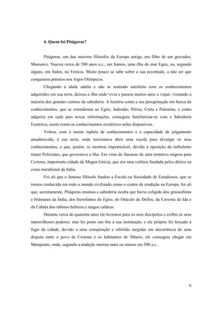 4. Quem foi Pitágoras?


       Pitágoras, um dos maiores filósofos da Europa antiga, era filho de um gravador,
Mnesarco. Nasceu cerca de 580 anos a.c., em Samos, uma ilha do mar Egeu, ou, segundo
alguns, em Sidon, na Fenícia. Muito pouco se sabe sobre a sua juventude, a não ser que
conquistou prémios nos Jogos Olímpicos.
       Chegando à idade adulta e não se sentindo satisfeito com os conhecimentos
adquiridos em sua terra, deixou a ilha onde vivia e passou muitos anos a viajar, visitando a
maioria dos grandes centros da sabedoria. A história conta a sua peregrinação em busca de
conhecimentos, que se estenderam ao Egito, Indostão, Pérsia, Creta e Palestina, e como
adquiriu em cada país novas informações, conseguiu familiarizar-se com a Sabedoria
Esotérica, assim como os conhecimentos exotéricos neles disponíveis.
       Voltou, com a mente repleta de conhecimentos e a capacidade de julgamento
amadurecida, à sua terra, onde tencionava abrir uma escola para divulgar os seus
conhecimentos, o que, porém, se mostrou impraticável, devido à oposição do turbulento
tirano Policrates, que governava a ilha. Em vista do fracasso de uma tentativa migrou para
Crotona, importante cidade da Magna Grécia, que era uma colônia fundada pelos dórios na
costa meridional da Itália.
       Foi ali que o famoso filósofo fundou a Escola ou Sociedade de Estudiosos, que se
tornou conhecida em todo o mundo civilizado como o centro de erudição na Europa; foi ali
que, secretamente, Pitágoras ensinou a sabedoria oculta que havia coligido dos ginosofistas
e brâmanes da Índia, dos hierofantes do Egito, do Oráculo de Delfos, da Caverna de Ida e
da Cabala dos rabinos hebreus e magos caldeus.
       Durante cerca de quarenta anos ele lecionou para os seus discípulos e exibiu os seus
maravilhosos poderes; mas foi posto um fim à sua instituição, e ele próprio foi forçado a
fugir da cidade, devido a uma conspiração e rebelião surgidas em decorrência de uma
disputa entre o povo de Crotona e os habitantes de Síbaris; ele conseguiu chegar em
Metaponto, onde, segundo a tradição morreu mais ou menos em 500 a.c..




                                                                                          6
 