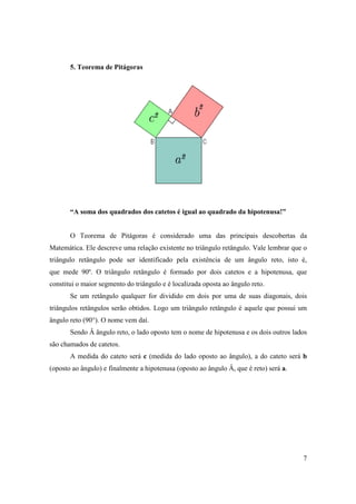 5. Teorema de Pitágoras




       “A soma dos quadrados dos catetos é igual ao quadrado da hipotenusa!”


       O Teorema de Pitágoras é considerado uma das principais descobertas da
Matemática. Ele descreve uma relação existente no triângulo retângulo. Vale lembrar que o
triângulo retângulo pode ser identificado pela existência de um ângulo reto, isto é,
que mede 90º. O triângulo retângulo é formado por dois catetos e a hipotenusa, que
constitui o maior segmento do triângulo e é localizada oposta ao ângulo reto.
       Se um retângulo qualquer for dividido em dois por uma de suas diagonais, dois
triângulos retângulos serão obtidos. Logo um triângulo retângulo é aquele que possui um
ângulo reto (90°). O nome vem daí.
       Sendo Â ângulo reto, o lado oposto tem o nome de hipotenusa e os dois outros lados
são chamados de catetos.
       A medida do cateto será c (medida do lado oposto ao ângulo), a do cateto será b
(oposto ao ângulo) e finalmente a hipotenusa (oposto ao ângulo Â, que é reto) será a.




                                                                                        7
 
