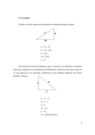 5.1. Exemplos


       Calcule o valor do segmento desconhecido no triângulo retângulo a seguir.




                                    x² = 9² + 12²
                                    x² = 81 + 144
                                    x² = 225
                                    √x² = √225
                                    x = 15


       Foi através do Teorema de Pitágoras que os conceitos e as definições de números
irracionais começaram a ser introduzidos na Matemática. O primeiro irracional a surgir foi
√2, que apareceu ao ser calculada a hipotenusa de um triângulo retângulo com catetos
medindo 1.Observe:




                                    x² = 1² + 1²
                                    x² = 1 + 1
                                    x² = 2
                                    √x² = √2
                                    x = √2
                                    √2 = 1,414213562373...



                                                                                        8
 