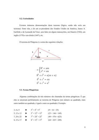 5.2. Curiosidades


       Existem inúmeras demonstrações deste teorema (lógico, senão não seria um
teorema). Entre elas, a de um ex-presidente dos Estados Unidos da América, James A.
Garfield, e de Leonardo da Vinci, sem falar em alguns manuscritos, um francês (1564), um
inglês (1570) e um chinês (1607), etc.


       O teorema de Pitágoras é a soma das seguintes relações:




           5.3. Ternas Pitagóricas


           Algumas combinações de três números são chamadas de ternas pitagóricas. É que
elas se encaixam perfeitamente ao teorema de Pitágoras (um número ao quadrado, mais
outro também ao quadrado, é igual a outro ao quadrado). Exemplo:


3, 4 e 5         ►      32 + 42 = 52        (9 + 16 = 25)
                          2    2       2
5, 12 e 13       ►      5 + 12 = 13         (25 + 144 = 169)
                          2    2       2
7, 24 e 25       ►      7 + 24 = 25         (49 + 576 = 625)
8, 15 e 17       ►      82 + 152 = 172      (64 + 225 = 289)


                                                                                      9
 