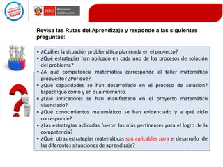 Revisa las Rutas del Aprendizaje y responde a las siguientes
preguntas:
• ¿Cuál es la situación problemática planteada en el proyecto?
• ¿Qué estrategias han aplicado en cada uno de los procesos de solución
del problema?
• ¿A qué competencia matemática corresponde el taller matemático
propuesto? ¿Por qué?
• ¿Qué capacidades se han desarrollado en el proceso de solución?
Especifique cómo y en qué momento.
• ¿Qué indicadores se han manifestado en el proyecto matemático
vivenciado?
• ¿Qué conocimientos matemáticos se han evidenciado y a qué ciclo
corresponde?
• ¿Las estrategias aplicadas fueron las más pertinentes para el logro de la
competencia?
• ¿Qué otras estrategias matemáticas son aplicables para el desarrollo de
las diferentes situaciones de aprendizaje?

 