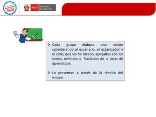  Cada
grupo
elabora
una
sesión
considerando el escenario, el organizador y
el ciclo, que les ha tocado, apoyados con los
textos, módulos y fascículos de la rutas de
aprendizaje.
 Lo presentan a través de la técnica del
museo

 