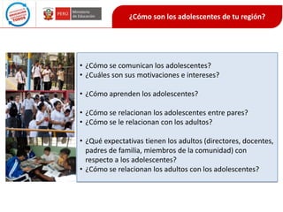 ¿Cómo son los adolescentes de tu región?

• ¿Cómo se comunican los adolescentes?
• ¿Cuáles son sus motivaciones e intereses?
• ¿Cómo aprenden los adolescentes?
• ¿Cómo se relacionan los adolescentes entre pares?
• ¿Cómo se le relacionan con los adultos?
• ¿Qué expectativas tienen los adultos (directores, docentes,
padres de familia, miembros de la comunidad) con
respecto a los adolescentes?
• ¿Cómo se relacionan los adultos con los adolescentes?

 