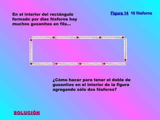 En el interior del rectángulo
formado por diez fósforos hay
muchos gusanitos en fila...

Figura 14 10 fósforos

¿Cómo hacer para tener el doble de
gusanitos en el interior de la figura
agregando sólo dos fósforos?

SOLUCIÓN

 
