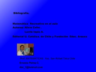 Bibliografía.  Matemática  Recreativa en el aula  Autoras: Alicia Cofre .  Lucila tapia A. Editorial U. Católica. de Chile y Fundación  Educ. Arauco Prof. MATEMÁTICAS  Esc. San Rafael Talca Chile  Ernesto Palma C. dixi_7 @hotmail.com 