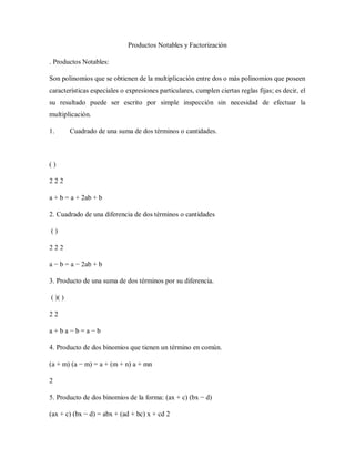 Productos Notables y Factorización
. Productos Notables:
Son polinomios que se obtienen de la multiplicación entre dos o más polinomios que poseen
características especiales o expresiones particulares, cumplen ciertas reglas fijas; es decir, el
su resultado puede ser escrito por simple inspección sin necesidad de efectuar la
multiplicación.
1. Cuadrado de una suma de dos términos o cantidades.
( )
2 2 2
a + b = a + 2ab + b
2. Cuadrado de una diferencia de dos términos o cantidades
( )
2 2 2
a − b = a − 2ab + b
3. Producto de una suma de dos términos por su diferencia.
( )( )
2 2
a + b a − b = a − b
4. Producto de dos binomios que tienen un término en común.
(a + m) (a − m) = a + (m + n) a + mn
2
5. Producto de dos binomios de la forma: (ax + c) (bx − d)
(ax + c) (bx − d) = abx + (ad + bc) x + cd 2
 