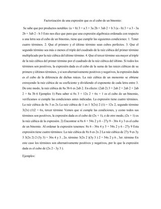 Factorización de una expresión que es el cubo de un binomio:
Se sabe que por productos notables: (a + b) 3 = a 3 + 3a 2b + 3ab 2 + b 3 (a - b) 3 = a 3 - 3a
2b + 3ab 2 - b 3 Esto nos dice que para que una expresión algebraica ordenada con respecto
a una letra sea el cubo de un binomio, tiene que cumplir las siguientes condiciones: 1. Tener
cuatro términos. 2. Que el primero y el último término sean cubos perfectos. 3. Que el
segundo término sea más o menos el triple del cuadrado de la raíz cúbica del primer término
multiplicado por la raíz cúbica del último término. 4. Que el tercer término sea mayor al triple
de la raíz cúbica del primer término por el cuadrado de la raíz cúbica del último. Si todos los
términos son positivos, la expresión dada es el cubo de la suma de las raíces cúbicas de su
primero y últimos términos, y si son alternativamente positivos y negativos, la expresión dada
es el cubo de la diferencia de dichas raíces. La raíz cúbica de un monomio se obtiene
extrayendo la raíz cúbica de su coeficiente y dividiendo el exponente de cada letra entre 3.
De este modo, la raíz cúbica de 8a 3b 6 es 2ab 2. En efecto: (2ab 2) 3 = 2ab 2 × 2ab 2 × 2ab
2 = 8a 3b 6 Ejemplos 1) Para saber si 8x 3 + 12x 2 + 6x + 1 es el cubo de un binomio,
verificamos si cumple las condiciones antes indicadas. La expresión tiene cuatro términos.
La raíz cúbica de 8x 3 es 2x La raíz cúbica de 1 es 1 3(2x) 2 (1) = 12x 2, segundo término
3(2x) (1)2 = 6x, tercer término Vemos que sí cumple las condiciones, y como todos sus
términos son positivos, la expresión dada es el cubo de (2x + 1), o de otro modo, (2x + 1) es
la raíz cúbica de la expresión. 2) Encontrar si 8x 6 + 54x 2 y 6 - 27y 9 - 36x 4 y 3 es el cubo
de un binomio. Al ordenar la expresión tenemos: 8x 6 - 36x 4 y 3 + 54x 2 y 6 - 27y 9 Esta
expresión tiene cuatro términos: La raíz cúbica de 8x 6 es 2x 2 La raíz cúbica de 27y 9 es 3y
3 3(2x 2) 2 (3y 3) = 36x 4 y 3 , 2o. término 3(2x 2 )(3y 3 ) 2 = 54x 2 y 6 , 3er. término En
este caso los términos son alternativamente positivos y negativos, por lo que la expresión
dada es el cubo de (2x 2 - 3y 3 ).
Ejemplos:
 