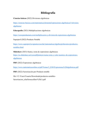 Bibliografía
Ciencias básicas (2022) Divisiones algebraicas
https://ciencias-basicas.com/matematica/elemental/operaciones-algebraicas/5-division-
algebraica/
Educapedia (2021) Multiplicaciones algebraicas
https://cursoparalaunam.com/multiplicacion-y-division-de-expresiones-algebraicas
Superprof (2022) Producto Notable
https://www.superprof.es/apuntes/escolar/matematicas/algebra/polinomios/productos-
notables.html
Slideshare (2021) Suma y resta de expresiones algebraicas
https://es.slideshare.net/oswardQuintero/suma-resta-y-valor-numrico-de-expresiones-
algebraicas
PDF (2022) Expresiones algebraicas
https://www.matematicasonline.es/pdf/Temas/3_ESO/Expresiones%20algebraicas.pdf
PDF (2022) Factorización por Producto notable
file:///C:/Users/Usuario/Downloads/productos-notables-
factorizacion_tchefionsecalfaro%20(1).pdf
 
