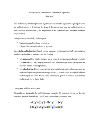 Multiplicación y División de Expresiones algebraicas
¿Qué son?
Para multiplicar y dividir expresiones algebraicas se utilizan las leyes de los signos para todos
las multiplicaciones y divisiones, las leyes de los exponentes para las multiplicaciones y
divisiones con la misma base, y las propiedades de los exponentes para las operaciones con
bases distintas.
Es importante resaltar la ley de los signos;
 Signos iguales el resultado es positivo
 -Signos diferentes el resultado es negativo
Leyes de la multiplicación: Otras leyes que usaremos comúnmente son la ley conmutativa,
asociativa y distributiva, veamos cada una de ellas.
 Ley conmutativa: Esta ley nos dice que el orden de los factores no altera el producto.
 Ley asociativa: La ley asociativa nos dice no importa de qué manera se agrupen los
factores, esta no altera el producto,
 Ley distributiva: Como vamos a tratar con multiplicación con polinomios, esta ley
será muy importante para nuestras operaciones, y nos dice que la multiplicación de
un factor por una suma de dos o mas términos es igual a la suma de cada termino
multiplicado por el factor dado
Los tipos de multiplicaciones son;
Monomio por monomio: Se multiplica cada elemento del monomio por su par del otro
monomio, es decir; Coeficiente x coeficiente, misma base por misma base.
 