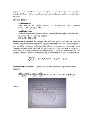 Y por divisiones entendemos que es una operación entre dos expresiones algebraicas
llamadas dividendo y divisor para obtener otra expresión llamado cociente por medio de un
algoritmo.
Clases de división
 División exacta.
Esta división se define cuando el residuo RR es cero, entonces:
D=dq+0→Dd=qD=dq+0→Dd=q
 División inexacta.
Esta división se define cuando el residuo RR es diferente de cero. De la identidad,
dividiendo entre el divisor dd, tenemos:
Dd=dq+Rd→Dd=q+Rd
Monomio entre monomio: En esta operación se vuelve aplicar la regla de los signos, en
cuanto a los demás elementos se aplican las siguientes reglas: se dividen los coeficientes, si
esto es posible, en cuanto a las literales si hay alguna que este tanto en el numerador como
en el denominador, si el exponente del numerador es el mayor se pone la literal en el
numerador y al exponente se le resta el exponente de la literal del denominador, en caso
contrario se pone la literal en el denominador y a su exponente se le resta el del numerador.
Polinomio entre polinomio: Se divide cada uno de los términos del polinomio entre el
monomio.
Ejemplo:
 