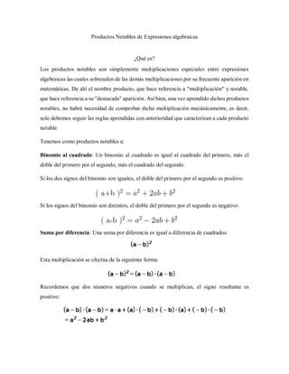Productos Notables de Expresiones algebraicas
¿Qué es?
Los productos notables son simplemente multiplicaciones especiales entre expresiones
algebraicas las cuales sobresalen de las demás multiplicaciones por su frecuente aparición en
matemáticas. De ahí el nombre producto, que hace referencia a "multiplicación" y notable,
que hace referencia a su "destacada" aparición. Así bien, una vez aprendido dichos productos
notables, no habrá necesidad de comprobar dicha multiplicación mecánicamente, es decir,
solo debemos seguir las reglas aprendidas con anterioridad que caracterizan a cada producto
notable.
Tenemos como productos notables a:
Binomio al cuadrado: Un binomio al cuadrado es igual al cuadrado del primero, más el
doble del primero por el segundo, más el cuadrado del segundo.
Si los dos signos del binomio son iguales, el doble del primero por el segundo es positivo.
Si los signos del binomio son distintos, el doble del primero por el segundo es negativo.
Suma por diferencia: Una suma por diferencia es igual a diferencia de cuadrados.
Esta multiplicación se efectúa de la siguiente forma:
Recordemos que dos números negativos cuando se multiplican, el signo resultante es
positivo:
 