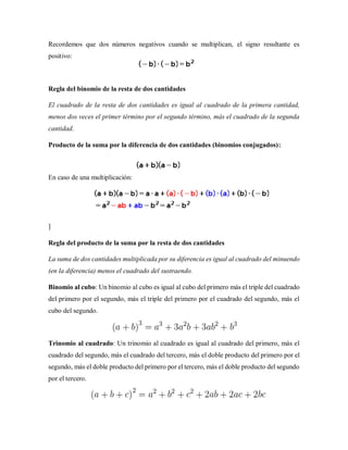 Recordemos que dos números negativos cuando se multiplican, el signo resultante es
positivo:
Regla del binomio de la resta de dos cantidades
El cuadrado de la resta de dos cantidades es igual al cuadrado de la primera cantidad,
menos dos veces el primer término por el segundo término, más el cuadrado de la segunda
cantidad.
Producto de la suma por la diferencia de dos cantidades (binomios conjugados):
En caso de una multiplicación:
]
Regla del producto de la suma por la resta de dos cantidades
La suma de dos cantidades multiplicada por su diferencia es igual al cuadrado del minuendo
(en la diferencia) menos el cuadrado del sustraendo.
Binomio al cubo: Un binomio al cubo es igual al cubo del primero más el triple del cuadrado
del primero por el segundo, más el triple del primero por el cuadrado del segundo, más el
cubo del segundo.
Trinomio al cuadrado: Un trinomio al cuadrado es igual al cuadrado del primero, más el
cuadrado del segundo, más el cuadrado del tercero, más el doble producto del primero por el
segundo, más el doble producto del primero por el tercero, más el doble producto del segundo
por el tercero.
 