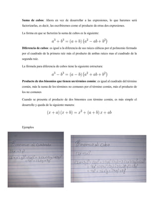 Suma de cubos: Ahora en vez de desarrollar a las expresiones, lo que haremos será
factorizarlas, es decir, las escribiremos como el producto de otras dos expresiones.
La forma en que se factoriza la suma de cubos es la siguiente:
Diferencia de cubos: es igual a la diferencia de sus raíces cúbicas por el polinomio formado
por el cuadrado de la primera raíz más el producto de ambas raíces mas el cuadrado de la
segunda raíz.
La fórmula para diferencia de cubos tiene la siguiente estructura:
Producto de dos binomios que tienen un término común: es igual al cuadrado del término
común, más la suma de los términos no comunes por el término común, más el producto de
los no comunes
Cuando se presenta el producto de dos binomios con término común, es más simple el
desarrollo y queda de la siguiente manera:
Ejemplos
 
