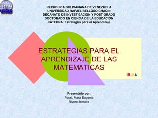 REPUBLICA BOLIVARIANA DE VENEZUELA
UNIVERSIDAD RAFAEL BELLOSO CHACIN
DECANATO DE INVESTIGACIÓN Y POST GRADO
DOCTORADO EN CIENCIA DE LA EDUCACIÓN
CÁTEDRA: Estrategias para el Aprendizaje

ESTRATEGIAS PARA EL
APRENDIZAJE DE LAS
MATEMATICAS

Presentado por:
Fossi, Maria Eugenia
Rivera, Ismaira

 