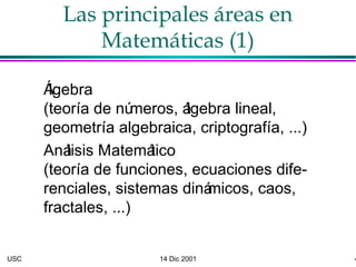 USC 14 Dic 2001 4
Las principales áreas en
Matemáticas (1)
Álgebra
(teoría de números, álgebra lineal,
geometría algebraica, criptografía, ...)
Análisis Matemático
(teoría de funciones, ecuaciones dife-
renciales, sistemas dinámicos, caos,
fractales, ...)
 