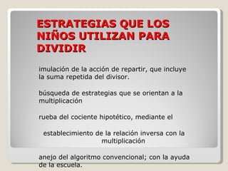 ESTRATEGIAS QUE LOS NIÑOS UTILIZAN PARA DIVIDIR simulación de la acción de repartir, que incluye la suma repetida del divisor. búsqueda de estrategias que se orientan a la  multiplicación prueba del cociente hipotético, mediante el establecimiento de la relación inversa con la  multiplicación manejo del algoritmo convencional; con la ayuda de la escuela. 