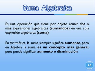 Es una operación que tiene por objeto reunir dos o más expresiones algebraicas  (sumandos)  en una sola expresión algebraica  (suma) En Aritmética, la suma siempre significa  aumento , pero en Algebra la suma  es un concepto más general , pues puede significar  aumento o disminución . 