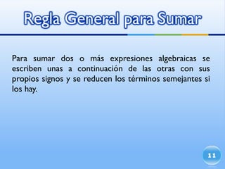 Para sumar dos o más expresiones algebraicas se escriben unas a continuación de las otras con sus propios signos y se reducen los términos semejantes si los hay. 
