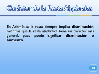 En Aritmética la resta siempre implica  disminución , mientras que la resta algebraica tiene un carácter más general, pues puede significar  disminución o aumento 