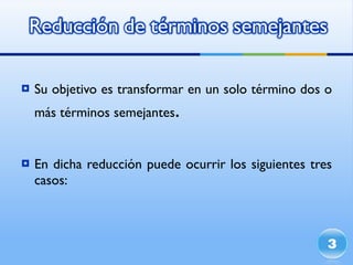 Su objetivo es transformar en un solo término dos o  más  términos semejantes . En dicha reducción puede ocurrir los siguientes tres casos: 