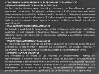 COMPETENCIAS A DESARROLLAR EN EL PROGRAMA DE MATEMATICAS
•RESOLVER PROBLEMAS DE MANERA AUTONOMA.
Implica que los alumnos sepan identificar, plantear y resolver diferentes tipos de
problemas o situaciones. Por ejemplo, problemas con solución única, otros con varias
soluciones o ninguna solución; problemas en los que sobren o falten datos; problemas o
situaciones en los que los alumnos en los alumnos quienes plantean las preguntas.se
trata de que los alumnos sean capaces de resolver problemas utilizando más de un
procedimiento.
•COMUNICAR INFORMACION MATEMATICA
Comprende la posibilidad de expresar, representar e interpretar información matemática
contenida en una situación o fenómeno. Requiere que se comprendan y empleen
diferentes formas de representar la información cualitativa y cuantitativa relacionada
con la situación.
•VALIDAR PROCEDIMIENTOS Y RESULTADOS
Es importante que los alumnos de primaria adquieran la confianza suficiente para
expresar sus procedimientos y defender sus aseveraciones con pruebas empíricas y
argumentos a su alcance, aunque estos todavía disten de la demostración formal.
•MANEJAR TECNICAS EFICIENTES
Esta competencia se refiere al uso eficiente de procedimientos                formas de
representación al efectuar cálculo, con o sin apoyo de calculadora. Muchas veces el
manejo eficiente o deficiente de técnicas establece la diferencia entre quienes resuelven
los problemas de manera óptima y quienes alcanzan una solución insuficiente. Esta
competencia no se limita al uso mecánico de las operaciones aritméticas, apunta
principalmente al desarrollo del significado y uso de los números y de las operaciones
 