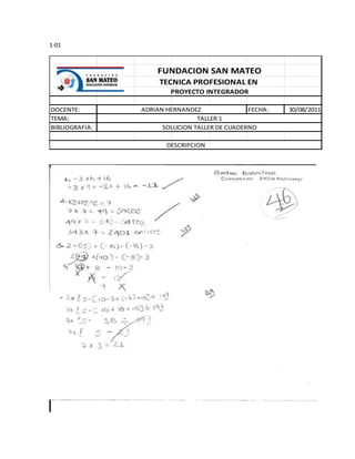 1-01



                    FUNDACION SAN MATEO
                     TECNICA PROFESIONAL EN
                        PROYECTO INTEGRADOR

DOCENTE:        ADRIAN HERNANDEZ               FECHA:   30/08/2011
TEMA:                           TALLER 1
BIBLIOGRAFIA:         SOLUCION TALLER DE CUADERNO

                       DESCRIPCION
 