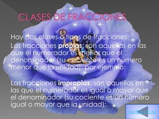 Hay dos clases o tipos de fracciones:
Las fracciones propias: son aquellas en las
que el numerador es menor que el
denominador (su cociente es un número
menor que la unidad); por ejemplo:

Las fracciones impropias: son aquellas en
las que el numerador es igual o mayor que
el denominador (su cociente es un número
igual o mayor que la unidad);
                                     MATEMATICAS
 