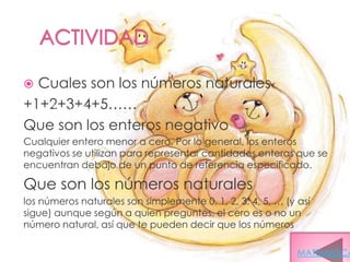  Cuales son los números naturales
+1+2+3+4+5……
 +1, +2, +3, +4, +5...

Que son los enteros negativo
Cualquier entero menor a cero. Por lo general, los enteros
negativos se utilizan para representar cantidades enteras que se
encuentran debajo de un punto de referencia especificado.

Que son los números naturales
los números naturales son simplemente 0, 1, 2, 3, 4, 5, … (y así
sigue) aunque según a quien preguntes, el cero es o no un
número natural, así que te pueden decir que los números
naturales son 1, 2, 3, 4, 5, …
                                                             MATEMATICA
 