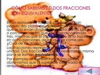 En un restaurante italiano, dos amigos han
pedido dos pizzas del mismo tamaño. Uno quiere
que se la sirvan dividida en cuatro partes iguales
o porciones, de las que se termina comiendo
tres, mientras que el otro pide que se la troceen
en ocho porciones, de las que se come seis.
¿Cuál de los dos ha comido más?
Las fracciones representan partes de una
unidad. Dos fracciones que representan la misma
parte se llaman equivalentes.
Por ejemplo, al representar las fracciones
observamos que la superficie coloreada en
ambos dibujos es la misma:
                                          MATEMATICAS
 