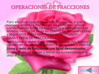 Para efectuar operaciones con fracciones, o con
números enteros y fracciones, no podemos actuar
como cuando todos los números que intervienen son
enteros; hemos de tener en cuenta los denominadores
y seguir unas reglas que vemos a continuación.
SUMA Y RESTA DE FRACCIONES
Para sumar o restar dos o más fracciones, nos fijamos
primero en sus denominadores: si son iguales o distintos.
Suma y resta de fracciones con igual denominador.
En este caso, se suman o restan los numeradores y se
deja el mismo denominador.



                                                 MATEMATICAS
 