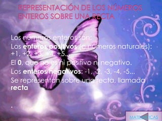 Los números enteros son:
Los enteros positivos (o números naturales):
+1, +2, +3, +4, +5...
El 0, que no es ni positivo ni negativo.
Los enteros negativos: -1, -2, -3, -4, -5...
Se representan sobre una recta, llamada
recta

.
                                     MATEMATICAS
 