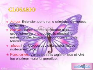    Actuar: Entender, penetrar, o asimilarse de verdad;
    enterarse
   efectuar. . Poner por obra, ejecutar algo,
    especialmente una acción. Se efectuó la
    entrevista. Efectuaron un reconocimiento del
    terreno.
    pizzas: hamburguesas y otros platos típicos
    norteamericanos.
   Porciones: Varias pruebas sugieren que el ARN
    fue el primer material genético.

                                              MATEMATICAS
 