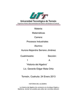 Materia:
                     Matemáticas
                        Carrera:
            Procesos Industriales
                        Alumno:
    Aurora Alejandra Serrano Jiménez

   Cuatrimestre:                            Sección:
             1                               A
            ¨Historia del Algebra¨
        Lic. Gerardo Edgar Mata Ortiz


     Torreón, Coahuila: 24 Enero 2013


                 HISTORIA DEL ALGEBRA

  La historia del álgebra dio comienzo en el antiguo Egipto y
Babilonia, donde fue posible para ellos dar concreta solucion
 