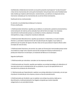 multilaterales o bilaterales de inversión se encuentra presente el principio de “no discriminación”
a favor de los inversionistas de la otra parte Contratante. Este principio tiene como finalidad evitar
toda medida que impida la administración, mantenimiento, uso disfrute o la disposición de las
inversiones realizadas por los inversionistas de una de las Partes Contratantes.

Clasificación de las multinacionales:

En atención a la actividad desarrollada por la empresa:
Primera clasificación:

1. Multinacionales Extractivas: aquellas que se dedican a la extracción y posterior procesamiento y
comercialización de materias primas ubicadas fuera del territorio de origen. Son empresas
naturalmente multinacionales porque su actividad se orienta a abastecer el mercado
metropolitano y luego, a reexportar el producto elaborado.

2. Multinacionales Manufactureras: aquellas que producen e industrializa, en el país receptor.
Orientan su actividad al abastecimiento del mercado del país de acogida, lo que explica su
preferencia por los países de ingreso más alto. Estas son las que producen mayores efectos sobre
el empleo de mano de obra.

3. Multinacionales financieras y de servicio: las cuales son formas poco mencionadas porque existe
una tendencia a exigir como requisito esencial del concepto de empresa multinacional, la
producción industrial en el extranjero, la instalación de fábricas en el extranjero.

Segunda clasificación:

1. Multinacionales por naturaleza: coinciden con las empresas extractivas.

2. Multinacionales por Vocación: aquellas que explotan una ventaja tecnológica y/o obtenida en el
mercado externo por la estandarización de sus productos, lo que se da especialmente en el
mercado de los productos de alimentación.

3. Multinacionales por Especialización: explotan una ventaja obtenida en la demanda, una vez que
el producto introducido por otra empresa, alcanza su fase de estandarización.

4. Multinacionales por Accidente: que no explotan una ventaja muy precisa, dado que su
diversificación y multinacionalización han llegado a tal grado que resulta imposible
categorizarla en una sola determinante.
 