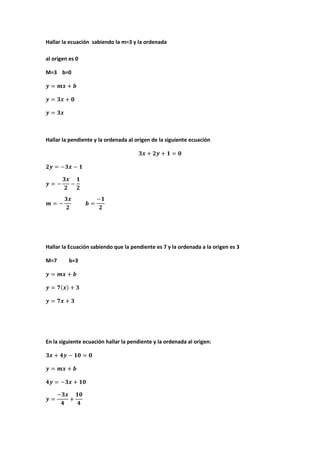 Hallar la ecuación sabiendo la m=3 y la ordenada
al origen es 0
M=3 b=0
Hallar la pendiente y la ordenada al origen de la siguiente ecuación
Hallar la Ecuación sabiendo que la pendiente es 7 y la ordenada a la origen es 3
M=7 b=3
En la siguiente ecuación hallar la pendiente y la ordenada al origen:
 