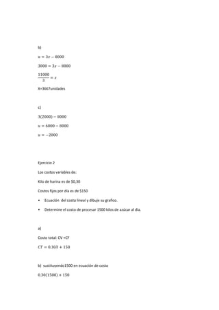 b)
X=3667unidades
c)
Ejercicio 2
Los costos variables de:
Kilo de harina es de $0,30
Costos fijos por día es de $150
• Ecuación del costo lineal y dibuje su grafico.
• Determine el costo de procesar 1500 kilos de azúcar al día.
a)
Costo total: CV +CF
b) sustituyendo1500 en ecuación de costo
 