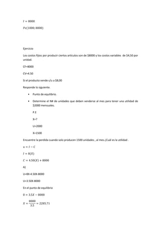 Ejercicio
Los costos fijios por producir ciertos artículos son de $8000 y los costos variables de $4,50 por
unidad.
CF=8000
CV=4.50
Si el producto vende c/u a $8,00
Responde lo siguiente.
• Punto de equilibrio.
• Determine el N# de unidades que deben venderse al mes para tener una utilidad de
$2000 mensuales.
P.E
X=?
U=2000
X=1500
Encuentre la perdida cuando solo producen 1500 unidades , al mes ¿Cuál es la utilidad .
A)
U=8X-4.50X-8000
U=3.50X-8000
En el punto de equilibrio
 