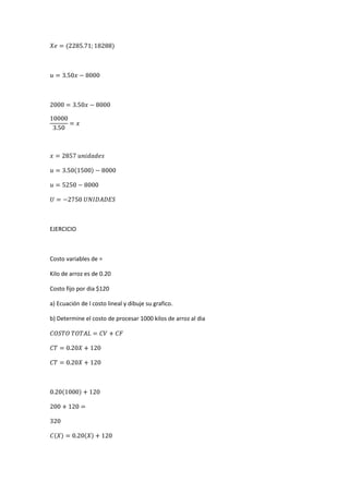 EJERCICIO
Costo variables de =
Kilo de arroz es de 0.20
Costo fijo por dia $120
a) Ecuación de l costo lineal y dibuje su grafico.
b) Determine el costo de procesar 1000 kilos de arroz al dia
 