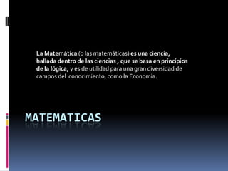 MATEMATICAS
La Matemática (o las matemáticas) es una ciencia,
hallada dentro de las ciencias , que se basa en principios
de la lógica, y es de utilidad para una gran diversidad de
campos del conocimiento, como la Economía.
 