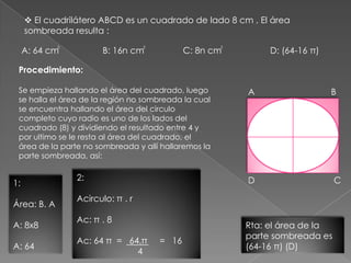 A: 64 cm B: 16n cm C: 8n cm D: (64-16 π)
Procedimiento:
Se empieza hallando el área del cuadrado, luego
se halla el área de la región no sombreada la cual
se encuentra hallando el área del circulo
completo cuyo radio es uno de los lados del
cuadrado (8) y dividiendo el resultado entre 4 y
por ultimo se le resta al área del cuadrado, el
área de la parte no sombreada y allí hallaremos la
parte sombreada, así:
1:
Área: B. A
A: 8x8
A: 64
2:
Acirculo: π . r
Ac: π . 8
Ac: 64 π = 64.π = 16
4
_____
Rta: el área de la
parte sombreada es
(64-16 π) (D)
 El cuadrilátero ABCD es un cuadrado de lado 8 cm , El área
sombreada resulta :
2 2 2
A B
CD
 