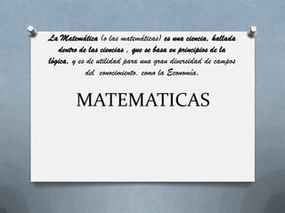 MATEMATICAS
La Matemática (o las matemáticas) es una ciencia, hallada
dentro de las ciencias , que se basa en principios de la
lógica, y es de utilidad para una gran diversidad de campos
del conocimiento, como la Economía.
 