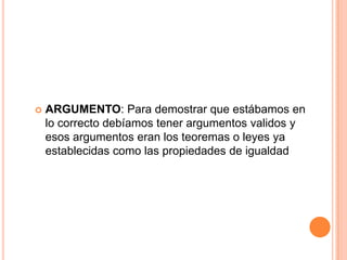  ARGUMENTO: Para demostrar que estábamos en
lo correcto debíamos tener argumentos validos y
esos argumentos eran los teoremas o leyes ya
establecidas como las propiedades de igualdad
 