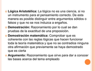  Lógica Aristotélica: La lógica no es una ciencia, si no
un instrumento para el pensamiento correcto. De esta
manera es posible distinguir entre argumentos sólidos o
falsos y que no se nos induzca a engaños.
 Demostración: Razonamiento por lo cual se dan
pruebas de la exactitud de una proposición.
 Demostración matemática: Comprobar que es
coherente con las reglas lógicas que hacen funcionar
toda la teoría matemática y que no se contradice ninguna
otra afirmación que previamente se haya demostrado
que es cierta
 Argumento: Razonamiento que sirve para dar a conocer
las bases acerca del tema empleado
 