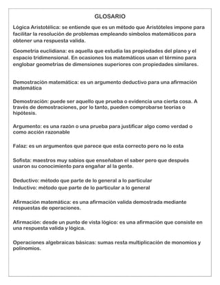GLOSARIO
Lógica Aristotélica: se entiende que es un método que Aristóteles impone para
facilitar la resolución de problemas empleando símbolos matemáticos para
obtener una respuesta valida.
Geometría euclidiana: es aquella que estudia las propiedades del plano y el
espacio tridimensional. En ocasiones los matemáticos usan el término para
englobar geometrías de dimensiones superiores con propiedades similares.
Demostración matemática: es un argumento deductivo para una afirmación
matemática
Demostración: puede ser aquello que prueba o evidencia una cierta cosa. A
través de demostraciones, por lo tanto, pueden comprobarse teorías o
hipótesis.
Argumento: es una razón o una prueba para justificar algo como verdad o
como acción razonable
Falaz: es un argumentos que parece que esta correcto pero no lo esta
Sofista: maestros muy sabios que enseñaban el saber pero que después
usaron su conocimiento para engañar al la gente.
Deductivo: método que parte de lo general a lo particular
Inductivo: método que parte de lo particular a lo general
Afirmación matemática: es una afirmación valida demostrada mediante
respuestas de operaciones.
Afirmación: desde un punto de vista lógico: es una afirmación que consiste en
una respuesta valida y lógica.
Operaciones algebraicas básicas: sumas resta multiplicación de monomios y
polinomios.
 