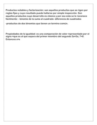 Productos notables y factorización: son aquellos productos que se rigen por
reglas fijas y cuyo resultado puede hallarse por simple inspección. Son
aquellos productos cuyo desarrollo es clásico y por eso esta se le reconoce
fácilmente: - binomio de la suma al cuadrado -diferencia de cuadrados
-productos de dos binomios que tienen un termino común.
Propiedades de la igualdad: es una comparación de valor representado por el
signo =que es al que separa del primer miembro del segundo 2a=2a; 7+8:
Entonces x=x
 