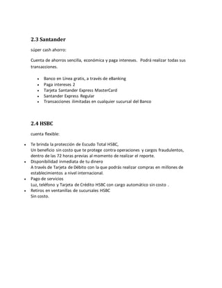 2.3 Santander
súper cash ahorro:
Cuenta de ahorros sencilla, económica y paga intereses. Podrá realizar todas sus
transacciones.
 Banco en Línea gratis, a través de eBanking
 Paga intereses 2
 Tarjeta Santander Express MasterCard
 Santander Express Regular
 Transacciones ilimitadas en cualquier sucursal del Banco
2.4 HSBC
cuenta flexible:
 Te brinda la protección de Escudo Total HSBC,
Un beneficio sin costo que te protege contra operaciones y cargos fraudulentos,
dentro de las 72 horas previas al momento de realizar el reporte.
 Disponibilidad inmediata de tu dinero
A través de Tarjeta de Débito con la que podrás realizar compras en millones de
establecimientos a nivel internacional.
 Pago de servicios
Luz, teléfono y Tarjeta de Crédito HSBC con cargo automático sin costo .
 Retiros en ventanillas de sucursales HSBC
Sin costo.
 