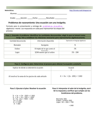 Matemáticas. h t t p : / /l i cm a t a -m a th . b l og s p ot. m x 
Alumno: 
Grado: Sección: Fecha: Resultado: 
Problemas de razonamiento: Una ecuación con una incógnita. 
Formato para la presentación y entrega de p r o b lem as re su e l t o s 
algebraica- mente. Las respuestas en cada paso representan las etapas del 
proceso. 
Paso 1. Entender el problema: Identificar las cantidades desconocidas, elegir la que se tomará como 
incóg- nita y establecer las relaciones necesarias para representarlas algebraicamente. 
Cantidad desconocida Información disponible Expresarla en lenguaje algebraico 
Borrador Incógnita X 
Esfero El triple de lo que costo el 
borrador 
3X 
Lápiz $200 menos que el esfero 3X - 200 
Paso 2. Configurar plan: Determinar el proceso para obtener la ecuación y anotarla. 
Explicar de dónde se obtendrá la ecuación Ecuació 
n 
Al resolver la suma de los pecios de cada articulo X + 3x + (3x -200) = 1,900 
Paso 3. Ejecutar el plan: Resolver la ecuación Paso 4. Interpretar el valor de la incógnita, escri-bir 
la respuesta y verificar que cumple con las 
Condiciones del problema. 
X + 3x + (3x -200) = 1,900 
X + 3x + 3x – 200 = 1,900 
X + 3x +3x = 1900 + 200 Borrador 300 
7x = 2,100 Esfero 3(300)= 900 
X = 2,100/7 Lápiz 3X – 200 = 700 
X = 300 
= 1900 
 