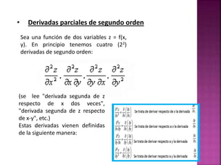 • Derivadas parciales de segundo orden
Sea una función de dos variables z = f(x,
y). En principio tenemos cuatro (22)
derivadas de segundo orden:
(se lee "derivada segunda de z
respecto de x dos veces",
"derivada segunda de z respecto
de x-y", etc.)
Estas derivadas vienen definidas
de la siguiente manera:
 